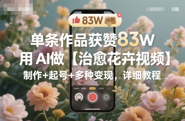 单条作品获赞83W，用AI做【治愈花卉视频】，制作+起号+多种变现，详细教程-网创资源